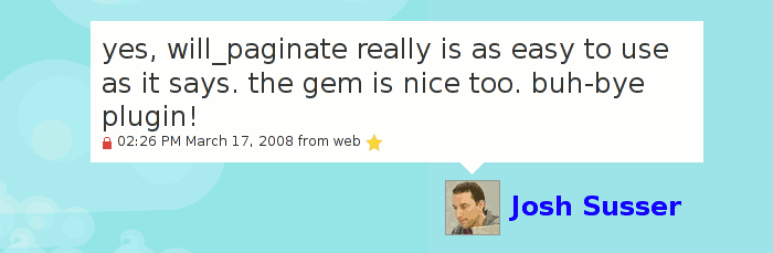 Josh Susser: yes, will_paginate really is as easy to use as it says. the gem is nice too. buh-bye plugin!